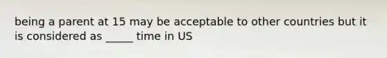 being a parent at 15 may be acceptable to other countries but it is considered as _____ time in US