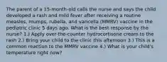 The parent of a 15-month-old calls the nurse and says the child developed a rash and mild fever after receiving a routine measles, mumps, rubella, and varicella (MMRV) vaccine in the pediatric clinic 5 days ago. What is the best response by the nurse? 1.) Apply over-the-counter hydrocortisone cream to the rash 2.) Bring your child to the clinic this afternoon 3.) This is a common reaction to the MMRV vaccine 4.) What is your child's temperature right now?