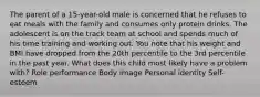 The parent of a 15-year-old male is concerned that he refuses to eat meals with the family and consumes only protein drinks. The adolescent is on the track team at school and spends much of his time training and working out. You note that his weight and BMI have dropped from the 20th percentile to the 3rd percentile in the past year. What does this child most likely have a problem with? Role performance Body image Personal identity Self-esteem