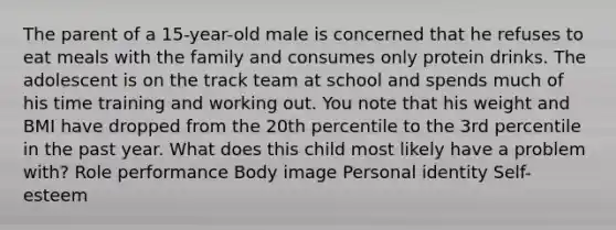 The parent of a 15-year-old male is concerned that he refuses to eat meals with the family and consumes only protein drinks. The adolescent is on the track team at school and spends much of his time training and working out. You note that his weight and BMI have dropped from the 20th percentile to the 3rd percentile in the past year. What does this child most likely have a problem with? Role performance Body image Personal identity Self-esteem