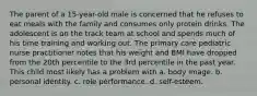 The parent of a 15-year-old male is concerned that he refuses to eat meals with the family and consumes only protein drinks. The adolescent is on the track team at school and spends much of his time training and working out. The primary care pediatric nurse practitioner notes that his weight and BMI have dropped from the 20th percentile to the 3rd percentile in the past year. This child most likely has a problem with a. body image. b. personal identity. c. role performance. d. self-esteem.