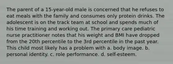 The parent of a 15-year-old male is concerned that he refuses to eat meals with the family and consumes only protein drinks. The adolescent is on the track team at school and spends much of his time training and working out. The primary care pediatric nurse practitioner notes that his weight and BMI have dropped from the 20th percentile to the 3rd percentile in the past year. This child most likely has a problem with a. body image. b. personal identity. c. role performance. d. self-esteem.