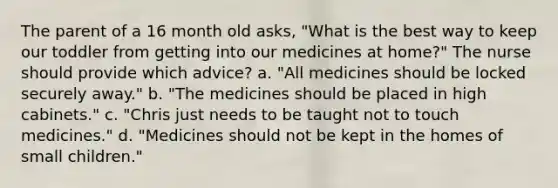 The parent of a 16 month old asks, "What is the best way to keep our toddler from getting into our medicines at home?" The nurse should provide which advice? a. "All medicines should be locked securely away." b. "The medicines should be placed in high cabinets." c. "Chris just needs to be taught not to touch medicines." d. "Medicines should not be kept in the homes of small children."