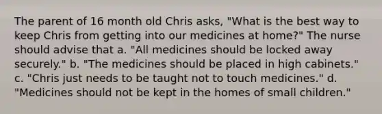 The parent of 16 month old Chris asks, "What is the best way to keep Chris from getting into our medicines at home?" The nurse should advise that a. "All medicines should be locked away securely." b. "The medicines should be placed in high cabinets." c. "Chris just needs to be taught not to touch medicines." d. "Medicines should not be kept in the homes of small children."