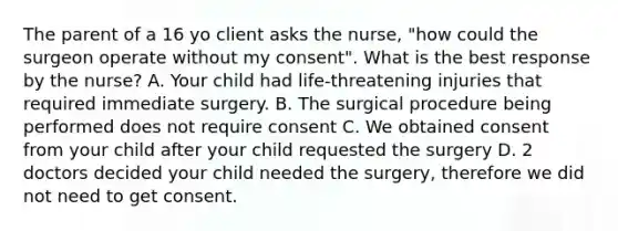 The parent of a 16 yo client asks the nurse, "how could the surgeon operate without my consent". What is the best response by the nurse? A. Your child had life-threatening injuries that required immediate surgery. B. The surgical procedure being performed does not require consent C. We obtained consent from your child after your child requested the surgery D. 2 doctors decided your child needed the surgery, therefore we did not need to get consent.