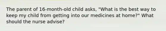 The parent of 16-month-old child asks, "What is the best way to keep my child from getting into our medicines at home?" What should the nurse advise?