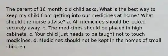 The parent of 16-month-old child asks, What is the best way to keep my child from getting into our medicines at home? What should the nurse advise? a. All medicines should be locked securely away. b. The medicines should be placed in high cabinets. c. Your child just needs to be taught not to touch medicines. d. Medicines should not be kept in the homes of small children.