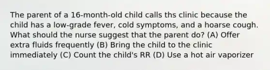 The parent of a 16-month-old child calls ths clinic because the child has a low-grade fever, cold symptoms, and a hoarse cough. What should the nurse suggest that the parent do? (A) Offer extra fluids frequently (B) Bring the child to the clinic immediately (C) Count the child's RR (D) Use a hot air vaporizer