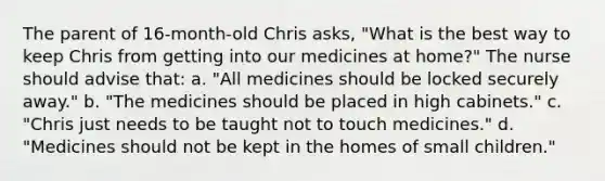 The parent of 16-month-old Chris asks, "What is the best way to keep Chris from getting into our medicines at home?" The nurse should advise that: a. "All medicines should be locked securely away." b. "The medicines should be placed in high cabinets." c. "Chris just needs to be taught not to touch medicines." d. "Medicines should not be kept in the homes of small children."