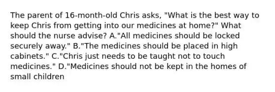 The parent of 16-month-old Chris asks, "What is the best way to keep Chris from getting into our medicines at home?" What should the nurse advise? A."All medicines should be locked securely away." B."The medicines should be placed in high cabinets." C."Chris just needs to be taught not to touch medicines." D."Medicines should not be kept in the homes of small children