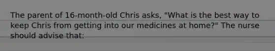 The parent of 16-month-old Chris asks, "What is the best way to keep Chris from getting into our medicines at home?" The nurse should advise that: