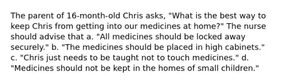 The parent of 16-month-old Chris asks, "What is the best way to keep Chris from getting into our medicines at home?" The nurse should advise that a. "All medicines should be locked away securely." b. "The medicines should be placed in high cabinets." c. "Chris just needs to be taught not to touch medicines." d. "Medicines should not be kept in the homes of small children."