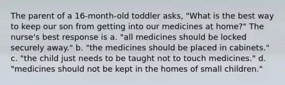 The parent of a 16-month-old toddler asks, "What is the best way to keep our son from getting into our medicines at home?" The nurse's best response is a. "all medicines should be locked securely away." b. "the medicines should be placed in cabinets." c. "the child just needs to be taught not to touch medicines." d. "medicines should not be kept in the homes of small children."