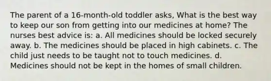 The parent of a 16-month-old toddler asks, What is the best way to keep our son from getting into our medicines at home? The nurses best advice is: a. All medicines should be locked securely away. b. The medicines should be placed in high cabinets. c. The child just needs to be taught not to touch medicines. d. Medicines should not be kept in the homes of small children.