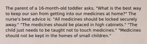 The parent of a 16-month-old toddler asks, "What is the best way to keep our son from getting into our medicines at home?" The nurse's best advice is: "All medicines should be locked securely away." "The medicines should be placed in high cabinets." "The child just needs to be taught not to touch medicines." "Medicines should not be kept in the homes of small children."