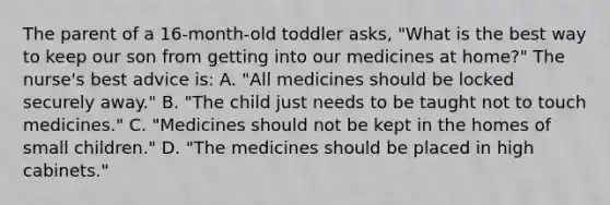 The parent of a 16-month-old toddler asks, "What is the best way to keep our son from getting into our medicines at home?" The nurse's best advice is: A. "All medicines should be locked securely away." B. "The child just needs to be taught not to touch medicines." C. "Medicines should not be kept in the homes of small children." D. "The medicines should be placed in high cabinets."