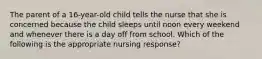 The parent of a 16-year-old child tells the nurse that she is concerned because the child sleeps until noon every weekend and whenever there is a day off from school. Which of the following is the appropriate nursing response?