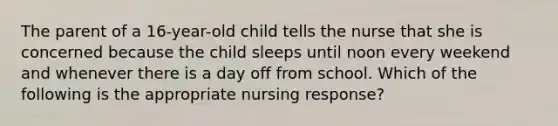 The parent of a 16-year-old child tells the nurse that she is concerned because the child sleeps until noon every weekend and whenever there is a day off from school. Which of the following is the appropriate nursing response?