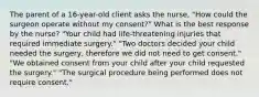 The parent of a 16-year-old client asks the nurse, "How could the surgeon operate without my consent?" What is the best response by the nurse? "Your child had life-threatening injuries that required immediate surgery." "Two doctors decided your child needed the surgery, therefore we did not need to get consent." "We obtained consent from your child after your child requested the surgery." "The surgical procedure being performed does not require consent."