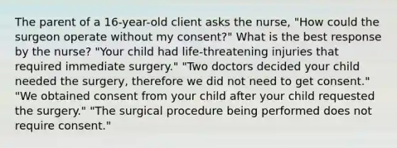 The parent of a 16-year-old client asks the nurse, "How could the surgeon operate without my consent?" What is the best response by the nurse? "Your child had life-threatening injuries that required immediate surgery." "Two doctors decided your child needed the surgery, therefore we did not need to get consent." "We obtained consent from your child after your child requested the surgery." "The surgical procedure being performed does not require consent."