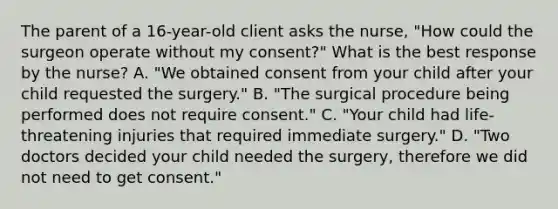 The parent of a 16-year-old client asks the nurse, "How could the surgeon operate without my consent?" What is the best response by the nurse? A. "We obtained consent from your child after your child requested the surgery." B. "The surgical procedure being performed does not require consent." C. "Your child had life-threatening injuries that required immediate surgery." D. "Two doctors decided your child needed the surgery, therefore we did not need to get consent."