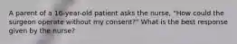 A parent of a 16-year-old patient asks the nurse, "How could the surgeon operate without my consent?" What is the best response given by the nurse?