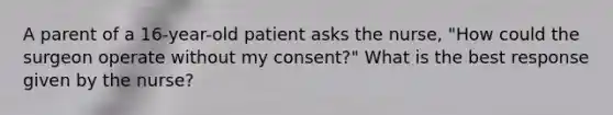 A parent of a 16-year-old patient asks the nurse, "How could the surgeon operate without my consent?" What is the best response given by the nurse?