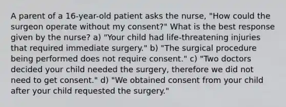 A parent of a 16-year-old patient asks the nurse, "How could the surgeon operate without my consent?" What is the best response given by the nurse? a) "Your child had life-threatening injuries that required immediate surgery." b) "The surgical procedure being performed does not require consent." c) "Two doctors decided your child needed the surgery, therefore we did not need to get consent." d) "We obtained consent from your child after your child requested the surgery."