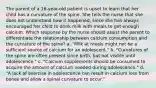 The parent of a 16-year-old patient is upset to learn that her child has a curvature of the spine. She tells the nurse that she does not understand how it happened, since she has always encouraged her child to drink milk with meals to get enough calcium. Which response by the nurse should assist the parent to differentiate the relationship between calcium consumption and the curvature of the spine? a. "Milk at meals might not be a sufficient source of calcium for an adolescent." b. "Curvatures of the spine are often present since birth, but not visible until adolescence." c. "Calcium supplements should be consumed to acquire the amount of calcium needed during adolescence." d. "A lack of exercise in adolescence can result in calcium loss from bones and allow a spinal curvature to occur."