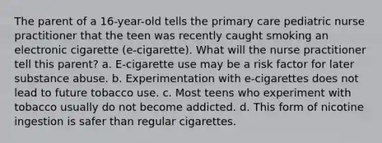 The parent of a 16-year-old tells the primary care pediatric nurse practitioner that the teen was recently caught smoking an electronic cigarette (e-cigarette). What will the nurse practitioner tell this parent? a. E-cigarette use may be a risk factor for later substance abuse. b. Experimentation with e-cigarettes does not lead to future tobacco use. c. Most teens who experiment with tobacco usually do not become addicted. d. This form of nicotine ingestion is safer than regular cigarettes.