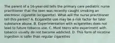 The parent of a 16-year-old tells the primary care pediatric nurse practitioner that the teen was recently caught smoking an electronic cigarette (ecigarette). What will the nurse practitioner tell this parent? A. Ecigarette use may be a risk factor for later substance abuse. B. Experimentation with ecigarettes does not lead to future tobacco use. C. Most teens who experiment with tobacco usually do not become addicted. D. This form of nicotine ingestion is safer than regular cigarettes