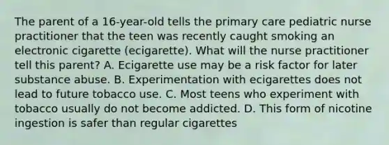 The parent of a 16-year-old tells the primary care pediatric nurse practitioner that the teen was recently caught smoking an electronic cigarette (ecigarette). What will the nurse practitioner tell this parent? A. Ecigarette use may be a risk factor for later substance abuse. B. Experimentation with ecigarettes does not lead to future tobacco use. C. Most teens who experiment with tobacco usually do not become addicted. D. This form of nicotine ingestion is safer than regular cigarettes