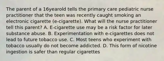 The parent of a 16yearold tells the primary care pediatric nurse practitioner that the teen was recently caught smoking an electronic cigarette (e-cigarette). What will the nurse practitioner tell this parent? A. E-cigarette use may be a risk factor for later substance abuse. B. Experimentation with e-cigarettes does not lead to future tobacco use. C. Most teens who experiment with tobacco usually do not become addicted. D. This form of nicotine ingestion is safer than regular cigarettes