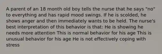 A parent of an 18 month old boy tells the nurse that he says "no" to everything and has rapid mood swings. If he is scolded, he shows anger and then immediately wants to be held. The nurse's best interpretation of this behavior is that: He is showing he needs more attention This is normal behavior for his age This is unusual behavior for his age He is not effectively coping with stress