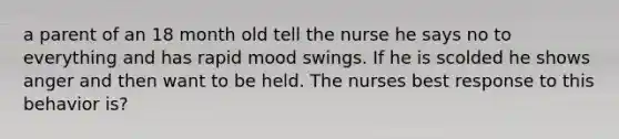 a parent of an 18 month old tell the nurse he says no to everything and has rapid mood swings. If he is scolded he shows anger and then want to be held. The nurses best response to this behavior is?