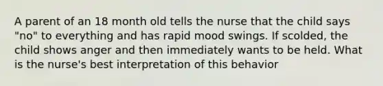 A parent of an 18 month old tells the nurse that the child says "no" to everything and has rapid mood swings. If scolded, the child shows anger and then immediately wants to be held. What is the nurse's best interpretation of this behavior