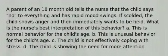 A parent of an 18 month old tells the nurse that the child says "no" to everything and has rapid mood swings. If scolded, the child shows anger and then immediately wants to be held. What is the nurse's best interpretation of this behavior? a. This is normal behavior for the child's age. b. This is unusual behavior for the child's age. c. The child is not effectively <a href='https://www.questionai.com/knowledge/kR1foLccR5-coping-with-stress' class='anchor-knowledge'>coping with stress</a>. d. The child is showing the need for more attention.