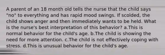 A parent of an 18 month old tells the nurse that the child says "no" to everything and has rapid mood swings. If scolded, the child shows anger and then immediately wants to be held. What is the nurse's best interpretation of this behavior? a.This is normal behavior for the child's age. b.The child is showing the need for more attention. c.The child is not effectively coping with stress. d.This is unusual behavior for the child's age.