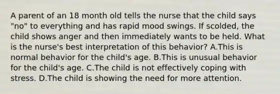 A parent of an 18 month old tells the nurse that the child says "no" to everything and has rapid mood swings. If scolded, the child shows anger and then immediately wants to be held. What is the nurse's best interpretation of this behavior? A.This is normal behavior for the child's age. B.This is unusual behavior for the child's age. C.The child is not effectively coping with stress. D.The child is showing the need for more attention.