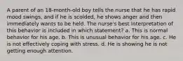 A parent of an 18-month-old boy tells the nurse that he has rapid mood swings, and if he is scolded, he shows anger and then immediately wants to be held. The nurse's best interpretation of this behavior is included in which statement? a. This is normal behavior for his age. b. This is unusual behavior for his age. c. He is not effectively coping with stress. d. He is showing he is not getting enough attention.