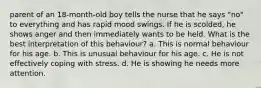 parent of an 18-month-old boy tells the nurse that he says "no" to everything and has rapid mood swings. If he is scolded, he shows anger and then immediately wants to be held. What is the best interpretation of this behaviour? a. This is normal behaviour for his age. b. This is unusual behaviour for his age. c. He is not effectively coping with stress. d. He is showing he needs more attention.