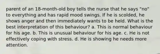 parent of an 18-month-old boy tells the nurse that he says "no" to everything and has rapid mood swings. If he is scolded, he shows anger and then immediately wants to be held. What is the best interpretation of this behaviour? a. This is normal behaviour for his age. b. This is unusual behaviour for his age. c. He is not effectively coping with stress. d. He is showing he needs more attention.