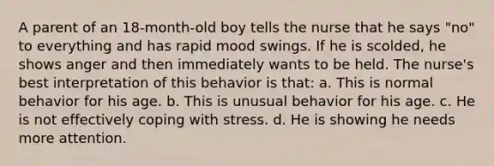 A parent of an 18-month-old boy tells the nurse that he says "no" to everything and has rapid mood swings. If he is scolded, he shows anger and then immediately wants to be held. The nurse's best interpretation of this behavior is that: a. This is normal behavior for his age. b. This is unusual behavior for his age. c. He is not effectively coping with stress. d. He is showing he needs more attention.