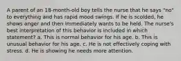 A parent of an 18-month-old boy tells the nurse that he says "no" to everything and has rapid mood swings. If he is scolded, he shows anger and then immediately wants to be held. The nurse's best interpretation of this behavior is included in which statement? a. This is normal behavior for his age. b. This is unusual behavior for his age. c. He is not effectively coping with stress. d. He is showing he needs more attention.