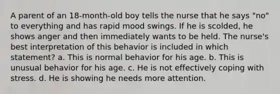 A parent of an 18-month-old boy tells the nurse that he says "no" to everything and has rapid mood swings. If he is scolded, he shows anger and then immediately wants to be held. The nurse's best interpretation of this behavior is included in which statement? a. This is normal behavior for his age. b. This is unusual behavior for his age. c. He is not effectively coping with stress. d. He is showing he needs more attention.