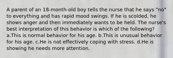 A parent of an 18-month-old boy tells the nurse that he says "no" to everything and has rapid mood swings. If he is scolded, he shows anger and then immediately wants to be held. The nurse's best interpretation of this behavior is which of the following? a.This is normal behavior for his age. b.This is unusual behavior for his age. c.He is not effectively coping with stress. d.He is showing he needs more attention.