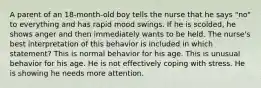 A parent of an 18-month-old boy tells the nurse that he says "no" to everything and has rapid mood swings. If he is scolded, he shows anger and then immediately wants to be held. The nurse's best interpretation of this behavior is included in which statement? This is normal behavior for his age. This is unusual behavior for his age. He is not effectively coping with stress. He is showing he needs more attention.