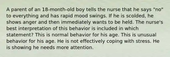 A parent of an 18-month-old boy tells the nurse that he says "no" to everything and has rapid mood swings. If he is scolded, he shows anger and then immediately wants to be held. The nurse's best interpretation of this behavior is included in which statement? This is normal behavior for his age. This is unusual behavior for his age. He is not effectively coping with stress. He is showing he needs more attention.