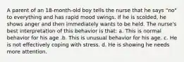 A parent of an 18-month-old boy tells the nurse that he says "no" to everything and has rapid mood swings. If he is scolded, he shows anger and then immediately wants to be held. The nurse's best interpretation of this behavior is that: a. This is normal behavior for his age .b. This is unusual behavior for his age. c. He is not effectively coping with stress. d. He is showing he needs more attention.