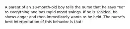 A parent of an 18-month-old boy tells the nurse that he says "no" to everything and has rapid mood swings. If he is scolded, he shows anger and then immediately wants to be held. The nurse's best interpretation of this behavior is that: